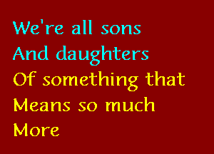 We're all sons
And daughters

Of something that

Means so much
More