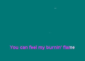You can feel my burnin' flame