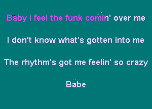 Baby I feel the funk cor'h'in' over me
I don't know what's gotten into me
The rhythm's got me feelin' so crazy

BAbe