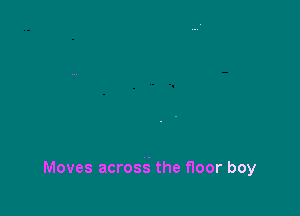 Moves acrosg the floor boy