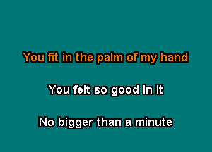 You fut in the palm of my hand

You felt so good in it

No bigger than a minute