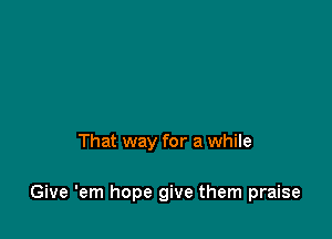 That way for a while

Give 'em hope give them praise