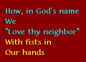 How, in God's name
We

Love thy neighbor
With fists in
Our hands