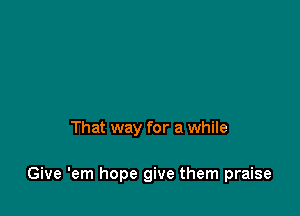 That way for a while

Give 'em hope give them praise