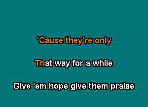 'Cause they're only

That way for a while

Give 'em hope give them praise
