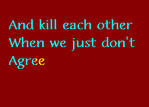 And kill each other
When we just don't

Agree