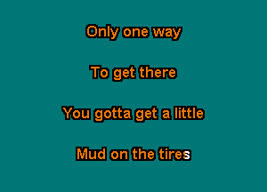 Only one way

To get there

You gotta get a little

Mud on the tires