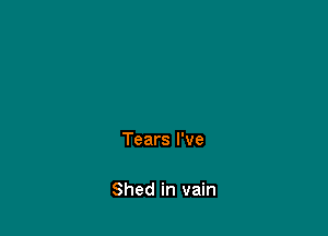 Tears I've

Shed in vain