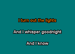 lturn out the lights

And I whisper goodnight

And I know