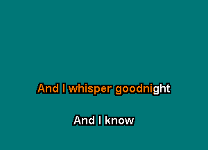 And I whisper goodnight

And I know