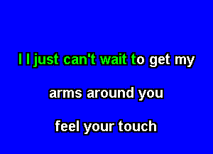 I ljust can't wait to get my

arms around you

feel your touch