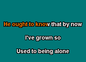 He ought to know that by now

I've grown so

Used to being alone