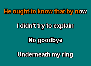 He ought to know that by now
I didn't try to explain

No goodbye

Underneath my ring