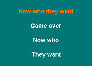 Now who they want-

Game over
Now who

They want