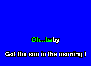 0h...baby

Got the sun in the morning I
