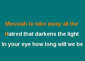 Messiah to take away all the
Hatred that darkens the light

In your eye how long will we be