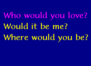 would you love?
Would it be me?

Where would you be?