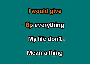 I would give

Up everything

My life don'tc

Mean a thing