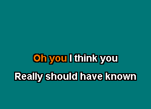 Oh you I think you

Really should have known