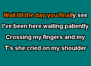 Wait till the day you finally see
I've been here waiting patiently
Crossing my fingers and my

T's she cried on my shoulder