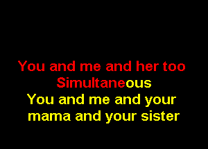You and me and her too

Simultaneous
You and me and your
mama and your sister
