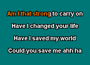 Am I that strong to carry on
Have I changed your life

Have I saved my world

Could you save me ahh ha