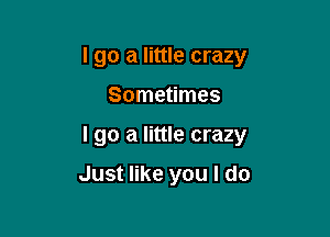 I go a little crazy

Sometimes

I go a little crazy

Just like you I do