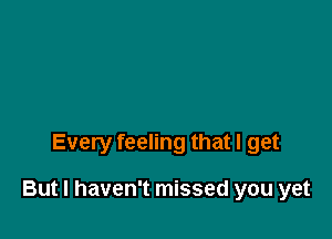 Every feeling that I get

But I haven't missed you yet