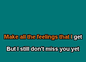 Make all the feelings that I get

But I still don't miss you yet