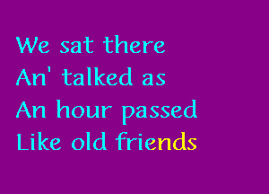 We sat there
An' talked as

An hour passed
Like old friends