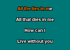 All the lies in me

All that dies in me

How can I

Live without you