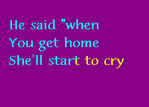 He said when
You get home

She'll start to cry