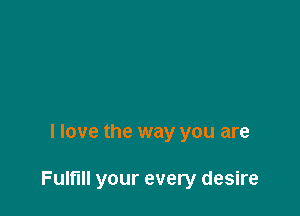 I love the way you are

Fulfill your every desire
