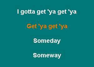 I gotta get 'ya get 'ya

Get 'ya get 'ya
Someday

Someway