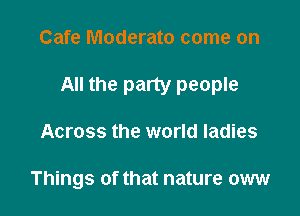 Cafe Moderate come on

All the party people

Across the world ladies

Things of that nature oww