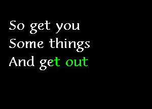 So get you
Some things

And get out