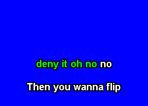 deny it oh no no

Then you wanna flip