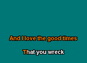 And I love the good times

That you wreck