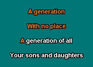 A generation
With no place

A generation of all

Your sons and daughters