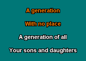 A generation
With no place

A generation of all

Your sons and daughters