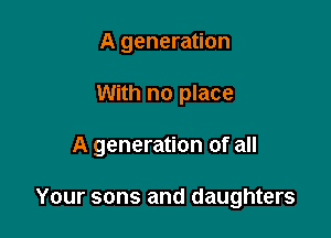 A generation
With no place

A generation of all

Your sons and daughters