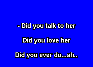 - Did you talk to her

Did you love her

Did you ever do...ah..