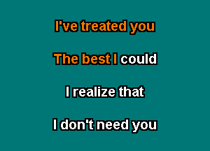 I've treated you
The best I could

I realize that

I don't need you