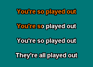 You're so played out
You're so played out

You're so played out

They're all played out