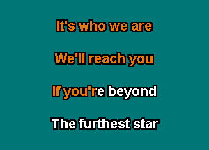 It's who we are

We'll reach you

If you're beyond

The furthest star
