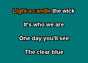 Light a candle the wick

It's who we are
One day you'll see

The clear blue