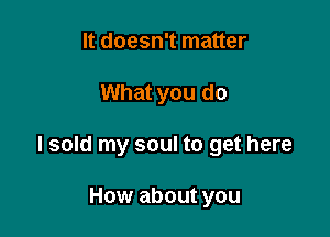 It doesn't matter

What you do

I sold my soul to get here

How about you