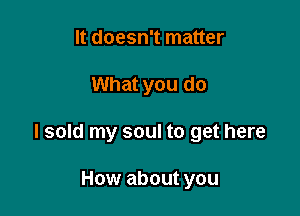 It doesn't matter

What you do

I sold my soul to get here

How about you