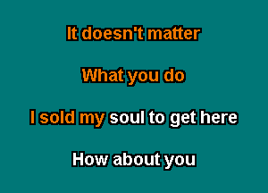 It doesn't matter

What you do

I sold my soul to get here

How about you