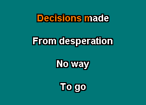 Decisions made

From desperation

No way

To go